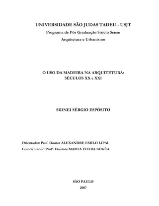 UNIVERSIDADE SÃO JUDAS TADEU - USJT
Programa de Pós Graduação Stricto Sensu
Arquitetura e Urbanismo

O USO DA MADEIRA NA ARQUITETURA:
SÉCULOS XX e XXI

SIDNEI SÉRGIO ESPÓSITO

Orientador: Prof. Doutor ALEXANDRE EMÍLO LIPAI
Co-orientador: Profª. Doutora MARTA VIEIRA BOGÉA

SÃO PAULO
2007

 