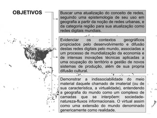 OBJETIVOS   Buscar uma atualização do conceito de redes,
            seguindo uma epistemologia de seu uso em
            geografia a partir da noção de redes urbanas, e
            da categoria região para sua atualização como
            redes digitais mundiais.

            Evidenciar      os    contextos    geográficos
            propiciados pelo desenvolvimento e difusão
            destas redes digitais pelo mundo, associadas a
            um processo de mundialização da economia e
            de intensas inovações técnicas aplicadas a
            uma ocupação do território e gestão de novos
            sistemas de produção, além de sua propria
            difusão cultural.

            Demonstrar a indissociabilidade do meio
            material daquele chamado de imaterial (ou de
            sua característica, a virtualidade), entendendo
            a geografia do mundo como um complexo de
            camadas que se interpõem: sociedade-
            natureza-fluxos informacionais. O virtual assim
            como uma extensão do mundo denominado
            genericamente como realidade.
 