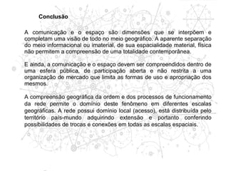 Conclusão

A comunicação e o espaço são dimensões que se interpõem e
completam uma visão de todo no meio geográfico. A aparente separação
do meio informacional ou imaterial, de sua espacialidade material, física
não permitem a compreensão de uma totalidade contemporânea.

E ainda, a comunicação e o espaço devem ser compreendidos dentro de
uma esfera pública, de participação aberta e não restrita a uma
organização de mercado que limita as formas de uso e apropriação dos
mesmos.

A compreensão geográfica da ordem e dos processos de funcionamento
da rede permite o domínio deste fenômeno em diferentes escalas
geográficas. A rede possui domínio local (acesso), está distribuída pelo
território país-mundo adquirindo extensão e portanto conferindo
possibilidades de trocas e conexões em todas as escalas espaciais.
 