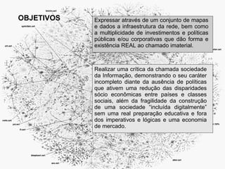 OBJETIVOS   Expressar através de um conjunto de mapas
            e dados a infraestrutura da rede, bem como
            a multiplicidade de investimentos e políticas
            públicas e/ou corporativas que dão forma e
            existência REAL ao chamado imaterial.



            Realizar uma crítica da chamada sociedade
            da Informação, demonstrando o seu caráter
            incompleto diante da ausência de políticas
            que ativem uma redução das disparidades
            sócio econômicas entre países e classes
            sociais, além da fragilidade da construção
            de uma sociedade “incluída digitalmente”
            sem uma real preparação educativa e fora
            dos imperativos e lógicas e uma economia
            de mercado.
 