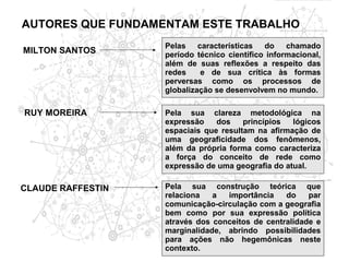 AUTORES QUE FUNDAMENTAM ESTE TRABALHO
                   Pelas características do chamado
MILTON SANTOS      período técnico científico informacional,
                   além de suas reflexões a respeito das
                   redes    e de sua crítica às formas
                   perversas como os processos de
                   globalização se desenvolvem no mundo.

RUY MOREIRA        Pela sua clareza metodológica na
                   expressão    dos    princípios  lógicos
                   espaciais que resultam na afirmação de
                   uma geograficidade dos fenômenos,
                   além da própria forma como caracteriza
                   a força do conceito de rede como
                   expressão de uma geografia do atual.

CLAUDE RAFFESTIN   Pela sua construção teórica que
                   relaciona   a  importância    do    par
                   comunicação-circulação com a geografia
                   bem como por sua expressão política
                   através dos conceitos de centralidade e
                   marginalidade, abrindo possibilidades
                   para ações não hegemônicas neste
                   contexto.
 