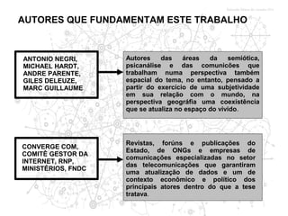 AUTORES QUE FUNDAMENTAM ESTE TRABALHO



ANTONIO NEGRI,      Autores    das    áreas   da    semiótica,
MICHAEL HARDT,      psicanálise e das comunicões que
ANDRE PARENTE,      trabalham numa perspectiva também
GILES DELEUZE,      espacial do tema, no entanto, pensado a
MARC GUILLAUME      partir do exercício de uma subjetividade
                    em sua relação com o mundo, na
                    perspectiva geográfia uma coexistência
                    que se atualiza no espaço do vivido.




                    Revistas, forúns e publicações do
CONVERGE COM,
                    Estado, de ONGs e empresas de
COMITÊ GESTOR DA
                    comunicações especializadas no setor
INTERNET, RNP,
                    das telecomunicações que garantiram
MINISTÉRIOS, FNDC
                    uma atualização de dados e um de
                    contexto econômico e político dos
                    principais atores dentro do que a tese
                    tratava.
 