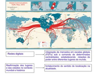 integração de mercados em escalas globais
 Redes digitais             (FDTs) sob o comando de determinadas
                            centralidades estabelecendo relações de
                            poder entre diferentes lugares do mundo.

Reafirmação dos lugares     fortalecimento do sentido de localização na
e das cidades no contexto   atualidade.
mundial e histórico
 
