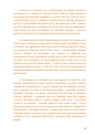 Começou-se a interiorizar que a implementação de políticas culturais em
combinação com a realização de ‘Grandes Eventos’, deixa um legado (impacto) à
comunidade local onde foram realizados os ‘eventos’ muito mais amplo do que no
imediato período em que se realizaram. Posteriormente a realização dos grandes
eventos, as comunidades locais podem usufruir das construções e infra – estrutura
que foram edificadas para a realização dos ‘eventos’, bem como da reabilitação das
áreas urbanas que foram consideradas (de intervenção prioritária) – usufruindo
assim por um período mais alargado das despesas públicas de grande escala.
A iniciativa (Grande Evento) ‘Cidade Europeia da Cultura’, tem actuado como
incentivo para a mudança (e regeneração) de muitas cidades. Na cidade de Lisboa
os impactos mais significativos deste evento foram sentidos principalmente através
do programa de intervenção urbana ‘Sétima Colina’ – esta abordagem integrada
provocou sinergias ‘de regeneração’ que inseridas na celebração dos
acontecimentos culturais, estimularam um vasto tecido social e cultural, numa área
da cidade que desempenhou um papel significativo tanto cultural como na vida
política do nosso país nos últimos séculos. A ‘Sétima Colina’, objecto especial de
intervenção urbana na iniciativa ‘Lisboa 94’, tendo vindo (muito impulsionada pelo
impacto deste programa associado ao grande evento ‘Lisboa 94’) a ser redescoberta
pelos lisboetas.
A concentração das actividades numa área especifica da cidade foi muito
reduzida, tendo permitido aumentar o âmbito de intervenção e os efeitos. A grande
variedade de acontecimentos e o espectro alargado das sua realizações trouxeram
para o ‘programa’ um leque de actividades associadas – publicidade, animação,
exposições, promoção, arte pública, intervenções de valorização do património
(cultural e edificado) – contribuindo para uma realização cultural que englobou
enumeras expressões artríticas, variados suportes, onde meios e ferramentas
tiveram de ser aplicadas – tornando ‘Lisboa 94’ numa ‘cidade criativa’. Há que
defenda que esta iniciativa foi além do que já havia sido tentado em Portugal pelos
Departamentos / Autoridades dedicados a regeneração urbana. Por esta razão é
interesante analisar os impactos que o programa teve nesta área, já que pode-se
considerar-se uma experiencia influenciadora conseguida pelas autoridades em
questão.
10
 