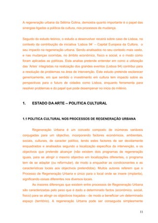 A regeneração urbana da Sétima Colina, demostra quanto importante é o papel das
sinergias ligadas a política da cultura, nos processos de mudança.
Seguido do estudo teórico, o estudo a desenvolver recairá sobre caso de Lisboa, no
contexto da contribuição da iniciativa ‘Lisboa 94’ – Capital Europeia da Cultora, o
seu impacto na regeneração urbana. Sendo analisados no seu contexto mais vasto,
e nas mudanças ocorridas, no âmbito económico, físico e social, e o modo como
foram aplicadas as políticas. Esta analise pretende entender em como a utilização
das ‘Artes’ integradas na realização dos grandes eventos (Lisboa 94) contribui para
a resolução de problemas na área de intervenção. Este estudo pretende esclarecer
genericamente, em que sentido o investimento em cultura tem impacto sobre as
perspectivas para o futuro de cidades como Lisboa, enquanto ferramenta para
resolver problemas e do papel que pode desempenar no inicio do milénio.
1. ESTADO DA ARTE – POLITICA CULTURAL
1.1 POLITICA CULTURAL NOS PROCESSOS DE REGENERAÇÃO URBANA
Regeneração Urbana é um conceito composto de inúmeras variáveis
conjugadas para um objectivo, incorporando factores económicos, ambientais,
sociais, culturais, de caracter político, tendo estes factores de ser devidamente
enquadrados e analisados segundo a localização especifica da intervenção, e os
objectivos que pretende alcançar (não existem dois programas de regeneração
iguais, para se atingir o mesmo objectivo em localizações diferentes, o programa
tem de se adaptar (ou reformular), de modo a enquadrar as condicionantes e as
características locais aos objectivos pretendidos). Muitos autores referem que o
Processo de Regeneração Urbana e único para o local onde se insere (implanta),
significando coisas diferentes nos diversos locais.
As maiores diferenças que existem entre processos de Regeneração Urbana
são caracterizadas pelo peso que é dado a determinado factos (económico, social,
físico) para se atingir os objectivos traçados - de modo a beneficiar um determinado
espaço (território). A regeneração Urbana pode ser conseguida simplesmente
11
 