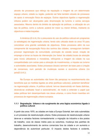 através de processos que reforço da reputação e imagem de um determinado
espaço urbano, cidade ou região, podendo ser feita também através de processos
de apoio á renovação física de espaços. Outros objectivos ligados a regeneração
Urbana podem ser alcançados pela dinamização do turismo e outros serviços
associados. Mesmo dentro do âmbito da aplicação de políticas, a utilização de um
tipo de política, como a cultural, poderá ter maior ou menor ênfase, mediante os
objectivos e metas traçadas.
A América (E.U.A.) foi o precursora do uso da política cultural em programas
(e estratégias) de regeneração urbana, tendo sido utilizada deste os anos 70 para
concretizar uma grande variedade de objectivos. Estes processos além da sua
componente de recuperação física dos centros das cidades, conseguiram também
provocar regeneração da comunidade, promoção de coesão social, criação de
emprego e tornar os locais de intervenção (na ‘baixa’ da cidade) locais de atracção
para novos utilizadores e moradores, reforçando a imagem da cidade na sua
competitividade com outras para a atracção de investimentos, e impulso ao turismo
e actividades associadas. Estes processos (locais) serviram de base para a criação
de consensos, num período de mudanças sociais e economia urbana (no
país(E.U.A.)).
Na Europa as autoridades não foram tão perspicaz no reconhecimento dos
benefícios que as medidas ligadas as artes (políticas culturais), poderiam beneficiar
na regeneração urbana. A política cultural, tem-se desenvolvido em fases distintas,
devendo-se analisada ‘local e sectorialmente’, de modo a entender o papel que
estas políticas tem desempenhado nas áreas urbanas, e como foram inseridas em
processos de regeneração urbana europeia.
1.1.1 Degradação Urbana e do surgimento de uma lógica económica ligada à
política cultural
A partir dos anos 1970, as cidades em toda a Europa Ociental, tem sido submetidas
a um processo de reestruturação urbana. Estes processos de reestruturação urbana
deve-se a variados factores nomeadamente: a migração da industria e dos postos
de trabalho, voos de classe média para os subúrbios, mudança dos padrões de
trabalho, desenvolvimento de centros comerciais fora da cidade e um aumento e
dependência do automóvel particular. O impacto destes factores é evidente,
12
 