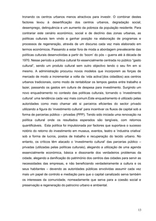 tronando os centros urbanos menos atractivos para investir. O combinar destes
factores levou à desertificação dos centros urbanos, degradação social,
desemprego, delinquência e um aumento da pobreza da população residente. Para
contrariar este cenário económico, social e de declínio das zonas urbanas, as
políticas culturais tem vindo a ganhar posição na elaboração de programas e
processos de regeneração, através de um discurso cada vez mais elaborado em
termos económicos. Passando a estar fora de moda a abordagem prevalecente das
políticas culturais desenvolvidas a partir do ‘boom’ do pós – guerra até à década de
1970. Nesse período a política cultural foi essencialmente centrada no público “gasto
cultural”, sendo um produto cultural sem outro objectivo tendo o seu fim em si
mesmo. A administração procurou novos modelos que incorporem as forças de
mercado de modo a incrementar a volta da ‘vida activa’(dos cidadãos) aos centros
urbanos tradicionais, como modo de rentabilizar os tempos gastos entre trabalho e
lazer, passando os gastos em cultura de despesa para investimento. Surgindo um
novo enquadramento no contesto das políticas culturais, tornando o ‘investimento
cultural’ uma tendência cada vez mais comum.Este enquadramento é utilizado pelas
autoridades como meio chamar até si parceiros eficientes do sector privado
utilizando a figura do ‘investimento cultural’ para incentivar os fluxos de capital sob a
forma de parcerias público – privadas (PPP). Tendo sido iniciada uma renovação na
política cultural onde os resultados esperados são tangíveis, com retornos
quantificáveis. Esta política foi impulsionada por factores que suportava o sucesso
notório do retorno do investimento em museus, eventos, teatro e ‘industria criativa’
sob a forma de lucros, postos de trabalho e recuperação do tecido urbano. No
entanto, os críticos têm atacado o ‘investimento cultural’ das parcerias público –
privadas (utilizadas pelas políticas culturais), alegando a utilização de uma agenda
essencialmente económica, básica e dissonante dos verdadeiros problemas da
cidade, alegando a danificação do património dos centros das cidades para servir as
necessidades das empresas, e não beneficiando verdadeiramente a cultura e os
seus habitantes – devendo as autoridades públicas envolvidas assumir cada vez
mais um papel de controlo e mediação para que o capital canalizado serva também
os interesses da comunidade, nomeadamente que serva para a coesão social e
preservação e regeneração do patrocino urbano e ambiental.
13
 