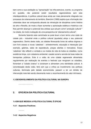 bem como a sua aceitação ou "apropriação" da infra-estrutura, evento, ou programa
em questão, não podendo existir resultados regeneradores sem esta
interdependência. A política cultural deve ainda ser mais plenamente integrada nos
processos de ordenamento do território. Bianchini (1999) explica que a formação dos
urbanistas deve ser enriquecida através da introdução de disciplinas como história
da arte e filosofia, de modo a fazer aumentar a apreciação estética e histórica e de
lhes permitir alcançar o potencial dos artistas que actuam como" produção cultural "
na cidade, de modo à adopção de uma perspectiva de “planeamento cultural”.
Somente fazendo esta caminhada se pode levar a bom termo uma visão de
cidade pós - industrial onde a política cultural (ajustada) atinja o seu potencial
regenerativo. Dentro desta visão, as cidades florescerão livres de velhos dogmas e
com livre acesso a novas ‘catedrais’ - entretenimento, educação e interacção (por
exemplo, galerias, salas de espectáculo, praças abertas e mercados). Essas
‘catedrais’ irão reflectir a vontade e os modos de vida de todos os cidadãos, numa
existência limpa, com cidadania ambiental, coesão social e servida de boas redes de
transportes públicos. Esta é a visão de uma cidade regenerada alimentada
regularmente por realização de eventos e festivais que revigoram os cidadãos,
fomentam a "cidade criativa” e constroem e alimentam uma identidade cultural. A
concretização desta visão, fará com que a crítica ao investimento nas políticas
culturais, dominada pelo debate economicista, passem a ter um âmbito de
intervenção mais lato sendo claramente maior o reconhecimento do valor intrínseco.
1.3 DEVENVOLVIMENTO DA POLÍTICA CULTURAL NA EUROPA
............................
2. EFICÁCIA DA POLITICA CULTURAL
1.4 EM QUE MEDIDA A POLITICA CULTURAL É EFICAZ
1.4.1 Aspectos Positivos
...........
1.4.2 Aspectos Negativos
15
 