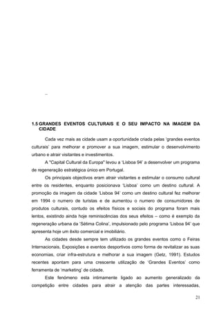 ..
1.5 GRANDES EVENTOS CULTURAIS E O SEU IMPACTO NA IMAGEM DA
CIDADE
Cada vez mais as cidade usam a oportunidade criada pelas ‘grandes eventos
culturais’ para melhorar e promover a sua imagem, estimular o desenvolvimento
urbano e atrair visitantes e investimentos.
A "Capital Cultural da Europa" levou a ‘Lisboa 94’ a desenvolver um programa
de regeneração estratégica único em Portugal.
Os principais objectivos eram atrair visitantes e estimular o consumo cultural
entre os residentes, enquanto posicionava ‘Lisboa’ como um destino cultural. A
promoção da imagem da cidade ‘Lisboa 94’ como um destino cultural fez melhorar
em 1994 o numero de turistas e de aumentou o numero de consumidores de
produtos culturais, contudo os efeitos físicos e sociais do programa foram mais
lentos, existindo ainda hoje reminiscências dos seus efeitos – como é exemplo da
regeneração urbana da ‘Sétima Colina’, impulsionado pelo programa ‘Lisboa 94’ que
apresenta hoje um êxito comercial e imobiliário.
As cidades desde sempre tem utilizado os grandes eventos como o Feiras
Internacionais, Exposições e eventos desportivos como forma de revitalizar as suas
economias, criar infra-estrutura e melhorar a sua imagem (Getz, 1991). Estudos
recentes apontam para uma crescente utilização de ‘Grandes Eventos’ como
ferramenta de ‘marketing’ de cidade.
Este fenómeno esta intimamente ligado ao aumento generalizado da
competição entre cidades para atrair a atenção das partes interessadas,
21
 