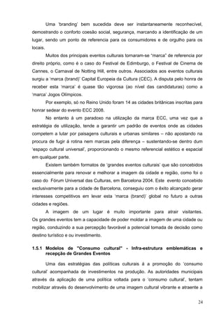 Uma ‘branding’ bem sucedida deve ser instantaneamente reconhecível,
demostrando o conforto coesão social, segurança, marcando a identificação de um
lugar, sendo um ponto de referencia para os consumidores e de orgulho para os
locais.
Muitos dos principais eventos culturais tornaram-se “marca” de referencia por
direito próprio, como é o caso do Festival de Edimburgo, o Festival de Cinema de
Cannes, o Carnaval de Notting Hill, entre outros. Associados aos eventos culturais
surgiu a ‘marca (brand)’ Capital Europeia da Cultura (CEC). A disputa pelo honra de
receber esta ‘marca’ é quase tão vigorosa (ao nível das candidaturas) como a
‘marca’ Jogos Olímpicos.
Por exemplo, só no Reino Unido foram 14 as cidades britânicas inscritas para
honrar sedear do evento ECC 2008.
No entanto á um paradoxo na utilização da marca ECC, uma vez que a
estratégia de utilização, tende a garantir um padrão de eventos onde as cidades
competem a lutar por paisagens culturais e urbanas similares – não apostando na
procura de fugir á rotina nem marcas pela diferença – sustentando-se dentro dum
‘espaço cultural universal’, proporcionando o mesmo referencial estético e espacial
em qualquer parte.
Existem também formatos de ‘grandes eventos culturais’ que são concebidos
essencialmente para renovar e melhorar a imagem da cidade e região, como foi o
caso do Fórum Universal das Culturas, em Barcelona 2004. Este evento concebido
exclusivamente para a cidade de Barcelona, conseguiu com o êxito alcançado gerar
interesses competitivos em levar esta ‘marca (brand)’ global no futuro a outras
cidades e regiões.
A imagem de um lugar é muito importante para atrair visitantes.
Os grandes eventos tem a capacidade de poder moldar a imagem de uma cidade ou
região, conduzindo a sua percepção favorável a potencial tomada de decisão como
destino turístico e ou investimento.
1.5.1 Modelos de "Consumo cultural" - Infra-estrutura emblemáticas e
recepção de Grandes Eventos
Uma das estratégias das políticas culturais á a promoção do ‘consumo
cultural’ acompanhada de investimentos na produção. As autoridades municipais
através da aplicação de uma política voltada para o ‘consumo cultural’, tentam
mobilizar através do desenvolvimento de uma imagem cultural vibrante e atraente a
24
 