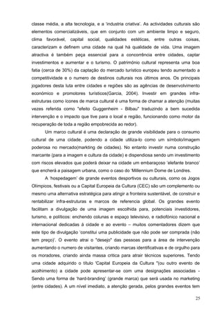classe média, a alta tecnologia, e a ‘industria criativa’. As actividades culturais são
elementos comercializáveis, que em conjunto com um ambiente limpo e seguro,
clima favorável, capital social, qualidades estéticas, entre outras coisas,
caracterizam e definem uma cidade na qual há qualidade de vida. Uma imagem
atractiva é também peça essencial para a concorrência entre cidades, captar
investimentos e aumentar e o turismo. O património cultural representa uma boa
fatia (cerca de 30%) da captação do mercado turístico europeu tendo aumentado a
competitividade e o numero de destinos culturais nos últimos anos. Os principais
jogadores desta luta entre cidades e regiões são as agências de desenvolvimento
económico e promotores turísticos(Garcia, 2004). Investir em grandes infra-
estruturas como ícones de marca cultural é uma forma de chamar a atenção (muitas
vezes referida como "efeito Guggenheim - Bilbau" traduzindo a bem sucedida
intervenção e o impacto que tive para o local e região, funcionando como motor da
recuperação de toda a região empobrecida ao redor).
Um marco cultural é uma declaração de grande visibilidade para o consumo
cultural de uma cidade, podendo a cidade utiliza-lo como um símbolo/imagem
poderosa no mercado(markting de cidades). No entanto investir numa construção
marcante (para a imagem e cultura da cidade) e dispendiosa sendo um investimento
com riscos elevados que poderá deixar na cidade um embaraçoso ‘elefante branco’
que encherá a paisagem urbana, como o caso do ‘Millennium Dome de Londres.
A ‘hospedagem’ de grande eventos desportivos ou culturais, como os Jogos
Olímpicos, festivais ou a Capital Europeia da Cultura (CEC) são um complemento ou
mesmo uma alternativa estratégica para atingir a fronteira sustentável, de construir e
rentabilizar infra-estruturas e marcos de referencia global. Os grandes evento
facilitam a divulgação de uma imagem escolhida para, potenciais investidores,
turismo, e políticos: enchendo colunas e espaço televisivo, e radiofónico nacional e
internacional dedicadas á cidade e ao evento – muitos comentadores dizem que
este tipo de divulgação ‘constitui uma publicidade que não pode ser comprada (não
tem preço)’. O evento atrai o "desejo" das pessoas para a área de intervenção
aumentando o numero de visitantes, criando marcas identificativas e de orgulho para
os moradores, criando ainda massa critica para atrair técnicos superiores. Tendo
uma cidade adquirido o título 'Capital Europeia da Cultura "(ou outro evento de
acolhimento) a cidade pode apresentar-se com uma designações associadas -
Sendo uma forma de ‘hard-branding’ (grande marca) que será usada no marketing
(entre cidades). A um nível imediato, a atenção gerada, pelos grandes eventos tem
25
 