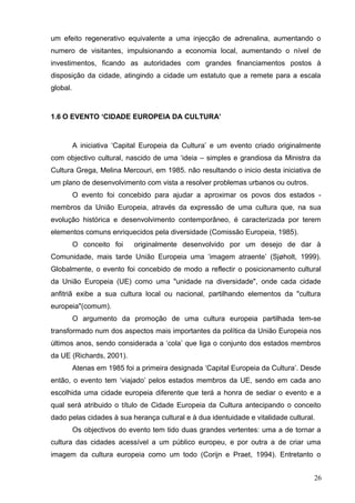 um efeito regenerativo equivalente a uma injecção de adrenalina, aumentando o
numero de visitantes, impulsionando a economia local, aumentando o nível de
investimentos, ficando as autoridades com grandes financiamentos postos à
disposição da cidade, atingindo a cidade um estatuto que a remete para a escala
global.
1.6 O EVENTO ‘CIDADE EUROPEIA DA CULTURA’
A iniciativa ‘Capital Europeia da Cultura’ e um evento criado originalmente
com objectivo cultural, nascido de uma ‘ideia – simples e grandiosa da Ministra da
Cultura Grega, Melina Mercouri, em 1985. não resultando o inicio desta iniciativa de
um plano de desenvolvimento com vista a resolver problemas urbanos ou outros.
O evento foi concebido para ajudar a aproximar os povos dos estados -
membros da União Europeia, através da expressão de uma cultura que, na sua
evolução histórica e desenvolvimento contemporâneo, é caracterizada por terem
elementos comuns enriquecidos pela diversidade (Comissão Europeia, 1985).
O conceito foi originalmente desenvolvido por um desejo de dar à
Comunidade, mais tarde União Europeia uma ‘imagem atraente’ (Sjøholt, 1999).
Globalmente, o evento foi concebido de modo a reflectir o posicionamento cultural
da União Europeia (UE) como uma "unidade na diversidade", onde cada cidade
anfitriã exibe a sua cultura local ou nacional, partilhando elementos da "cultura
europeia"(comum).
O argumento da promoção de uma cultura europeia partilhada tem-se
transformado num dos aspectos mais importantes da política da União Europeia nos
últimos anos, sendo considerada a ‘cola’ que liga o conjunto dos estados membros
da UE (Richards, 2001).
Atenas em 1985 foi a primeira designada ‘Capital Europeia da Cultura’. Desde
então, o evento tem ‘viajado’ pelos estados membros da UE, sendo em cada ano
escolhida uma cidade europeia diferente que terá a honra de sediar o evento e a
qual será atribuido o título de Cidade Europeia da Cultura antecipando o conceito
dado pelas cidades à sua herança cultural e à dua identuidade e vitalidade cultural.
Os objectivos do evento tem tido duas grandes vertentes: uma a de tornar a
cultura das cidades acessível a um público europeu, e por outra a de criar uma
imagem da cultura europeia como um todo (Corijn e Praet, 1994). Entretanto o
26
 