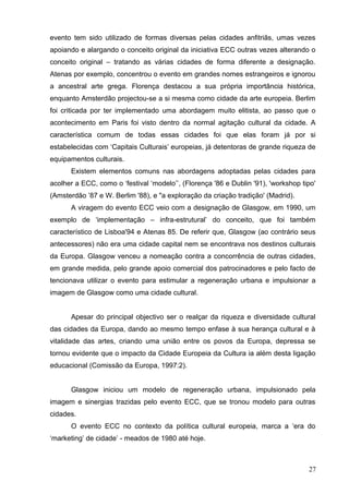 evento tem sido utilizado de formas diversas pelas cidades anfitriãs, umas vezes
apoiando e alargando o conceito original da iniciativa ECC outras vezes alterando o
conceito original – tratando as várias cidades de forma diferente a designação.
Atenas por exemplo, concentrou o evento em grandes nomes estrangeiros e ignorou
a ancestral arte grega. Florença destacou a sua própria importância histórica,
enquanto Amsterdão projectou-se a si mesma como cidade da arte europeia. Berlim
foi criticada por ter implementado uma abordagem muito elitista, ao passo que o
acontecimento em Paris foi visto dentro da normal agitação cultural da cidade. A
característica comum de todas essas cidades foi que elas foram já por si
estabelecidas com ‘Capitais Culturais’ europeias, já detentoras de grande riqueza de
equipamentos culturais.
Existem elementos comuns nas abordagens adoptadas pelas cidades para
acolher a ECC, como o ‘festival ‘modelo’’, (Florença '86 e Dublin '91), 'workshop tipo'
(Amsterdão ’87 e W. Berlim '88), e "a exploração da criação tradição' (Madrid).
A viragem do evento ECC veio com a designação de Glasgow, em 1990, um
exemplo de ‘implementação – infra-estrutural’ do conceito, que foi também
característico de Lisboa'94 e Atenas 85. De referir que, Glasgow (ao contrário seus
antecessores) não era uma cidade capital nem se encontrava nos destinos culturais
da Europa. Glasgow venceu a nomeação contra a concorrência de outras cidades,
em grande medida, pelo grande apoio comercial dos patrocinadores e pelo facto de
tencionava utilizar o evento para estimular a regeneração urbana e impulsionar a
imagem de Glasgow como uma cidade cultural.
Apesar do principal objectivo ser o realçar da riqueza e diversidade cultural
das cidades da Europa, dando ao mesmo tempo enfase à sua herança cultural e à
vitalidade das artes, criando uma união entre os povos da Europa, depressa se
tornou evidente que o impacto da Cidade Europeia da Cultura ia além desta ligação
educacional (Comissão da Europa, 1997:2).
Glasgow iniciou um modelo de regeneração urbana, impulsionado pela
imagem e sinergias trazidas pelo evento ECC, que se tronou modelo para outras
cidades.
O evento ECC no contexto da política cultural europeia, marca a ‘era do
‘marketing’ de cidade’ - meados de 1980 até hoje.
27
 