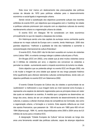 Esta nova ‘era’ marca um deslocamento das preocupações das políticas
sociais da década de 1970 para políticas voltadas para o desenvolvimento
económico e social ligado á regeneração urbana.
Sendo visível a substituição dos objectivos puramente cultuais dos recentes
anfitriões do evento ECC, por objectivos que conjugados com o ‘markting’ de cidade
e políticas culturais promovam (em conjunto com os objectivos culturais do evento)
reordenamento urbano e a regeneração urbana da cidade.
O evento ECC em Glasgow ’90 foi considerado um êxito económico
principalmente no que diz respeito a despesas dos turistas.
Em Helsínquia sendo uma das capitais da eurioopa nenos conhecida queria
colocar-se no mapa cultural da Europa com o evento, tendo Helsínquia 2000 dois
grandes objectivos: “melhorar a qualidade de vida dos habitantes e aumentar a
conscientização internacional da cultura finlandesa“.
O evento ECC, Porto 2001 não foi tão bem sucedido em numero de visitantes
como Lisboa 1994, no entanto consegui alargar a plateia cultural para o Porto.
Em Bruges (ECC em 2002), uma cidade que já atrai muitos visitantes (cerca
de 3 milhões de visitantes por ano), o objectivo era convencer os visitantes a
pernoitar na cidade - aumentando assim o impacto económico do turismo na cidade.
Outro objectivo que se pretendia atingir no evento ECC em Bruges 2002, era
o de mudar a imagem de uma cidade que apesar do seu longo passado histórico
tinha igualmente para oferecer elementos culturais contemporâneos, tendo sido um
objectivo partilhado no evento ECC em Salamanca 2002.
O evento Cidade Europeia da Cultura deu às cidades a oportunidade de se
‘publicitarem’ e melhorarem a sua imagem tanto ao nível nacional como Europeu e
representa uma espécie de elemento regenerados para as principais áreas em redor
das quais se realizaram os eventos. À medida que o programa se desenvolveu ao
longo dos anos, deixou de ser um simples elemento de desenvolvimento de redes
culturais, e passou a afectar diversas áreas da competência da Comissão, tais como
a regeneração urbana, a formação e o turismo. Este aspecto reflectiu-se ao nível
dos apoios financeiros, que passaram de 108 mil euros em 1985 para 400 mil em
1994 (Myerscough, 1994: 4), sendo disponibilizados entre 2000 e 2004 cerca de 6,5
milhões de euros para a iniciativa ECC.
A designação “Cidade Europeia da Cultura” tem-se tornado ao longo dos
anos uma ferramenta versátil das políticas culturais, capaz de alcançar objectivos
28
 