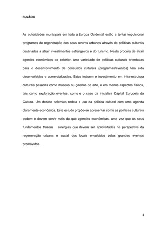 SUMÁRIO
As autoridades municipais em toda a Europa Ocidental estão a tentar impulsionar
programas de regeneração dos seus centros urbanos através de políticas culturais
destinadas a atrair investimentos estrangeiros e do turismo. Nesta procura de atrair
agentes económicos do exterior, uma variedade de políticas culturais orientadas
para o desenvolvimento de consumos culturais (programas/eventos) têm sido
desenvolvidas e comercializadas. Estas incluem o investimento em infra-estrutura
culturais pesadas como museus ou galerias de arte, e em menos aspectos físicos,
tais como exploração eventos, como e o caso da iniciativa Capital Europeia da
Cultura. Um debate polemico rodeia o uso da política cultural com uma agenda
claramente económica. Este estudo propõe-se apresentar como as políticas culturais
podem e devem servir mais do que agendas económicas, uma vez que os seus
fundamentos trazem sinergias que devem ser aproveitadas na perspectiva da
regeneração urbana e social dos locais envolvidos pelos grandes eventos
promovidos.
4
 