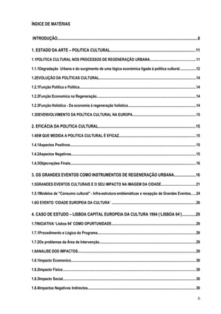 ÍNDICE DE MATÉRIAS
INTRODUÇÃO............................................................................................................................................8
1. ESTADO DA ARTE – POLITICA CULTURAL.....................................................................................11
1.1POLITICA CULTURAL NOS PROCESSOS DE REGENERAÇÃO URBANA.................................................11
1.1.1Degradação Urbana e do surgimento de uma lógica económica ligada à política cultural..................12
1.2EVOLUÇÃO DA POLÍTICAS CULTURAL........................................................................................................14
1.2.1Função Política e Politica.............................................................................................................................14
1.2.2Função Economica na Regeneração...........................................................................................................14
1.2.3Função Holística - Da economia à regeneração holística.........................................................................14
1.3DEVENVOLVIMENTO DA POLÍTICA CULTURAL NA EUROPA....................................................................15
2. EFICÁCIA DA POLITICA CULTURAL.................................................................................................15
1.4EM QUE MEDIDA A POLITICA CULTURAL É EFICAZ...................................................................................15
1.4.1Aspectos Positivos.......................................................................................................................................15
1.4.2Aspectos Negativos......................................................................................................................................15
1.4.3Objecvações Finais.......................................................................................................................................16
3. OS GRANDES EVENTOS COMO INSTRUMENTOS DE REGENERAÇÃO URBANA.....................16
1.5GRANDES EVENTOS CULTURAIS E O SEU IMPACTO NA IMAGEM DA CIDADE.....................................21
1.5.1Modelos de "Consumo cultural" - Infra-estrutura emblemáticas e recepção de Grandes Eventos.....24
1.6O EVENTO ‘CIDADE EUROPEIA DA CULTURA’ ...........................................................................................26
4. CASO DE ESTUDO – LISBOA CAPITAL EUROPEIA DA CULTURA 1994 (‘LISBOA 94’).............29
1.7INICIATIVA ‘Lisboa 94’ COMO OPURTUNIDADE...........................................................................................29
1.7.1Procedimento e Lógica do Programa..........................................................................................................29
1.7.2Os problemas da Área de Intervenção........................................................................................................29
1.8ANALISE DOS IMPACTOS...............................................................................................................................29
1.8.1Impacto Ecomonico......................................................................................................................................30
1.8.2Impacto Físico...............................................................................................................................................30
1.8.3Impacto Social...............................................................................................................................................30
1.8.4Impactos Negativos Indirectos....................................................................................................................30
6
 