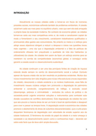 INTRODUÇÃO
Actualmente as nossas cidades estão a tornar-se em focos de inúmeras
pressões sociais, económicas sofrendo também de problemas ambientais. A coesão
social tem cada vez mais peso no equilíbrio urbano, visto que sem ela está amaçada
a própria base da sociedade moderna. No contexto da economia global, as cidades
tornam-se cada vez mais competitivas entre si, de modo a canalizarem capital de
modo a fomentarem o seu crescimento, canalizarem trabalhadores qualificados e
promovendo altos gastos aos consumidores. No entanto os meios e o esforço para
atingir esses objectivos obrigam a reduzir a despesa e meios nas questões locais
mais urgentes – uma vez que a degradação ambiental e a falta de políticas de
ordenamento eficazes tem prejudicado a qualidade de vida dos habitantes (e
utilizadores) da cidade. As cidades tem assim de fazer um esforço enorme para se
manterem na corrida da competitividade (economia) global, e conseguir ainda
garantir a coesão social e o desenvolvimento sustentável.
As cidade continuam a ser uma das principais fontes de criação de riqueza
estando desde sempre no centro do desenvolvimento social e cultual. Contudo
apesar da riqueza criada não se tem resolvido os problemas existentes. Muitos dos
novos investimentos tem sido dirigidos para novas infra-estruturas (novas expansões
da cidade), descorando a cidade existente e os núcleos tradicionais, essa falta de
investimento nesses núcleos antigos tem promovido a degradação do património
ambiental e construído, congestionamento de tráfego, e exclusão social
(desemprego, pobreza e criminalidade – excluidos da cultura da politica e da
sociedade,sendo urgente encontrar soluções e instrumentos para combater esta
divisão causadora de comflitos destruidores). Esta degradação da cidades faz com
que aos poucos a mesma deixe de ser um local o local de oportunidade e desejavel
para viver e passar os tempos livres. A degradação social e económica das cidades
promove o alastramento de áreas de subúrbios descaracterizadas, que a curto prazo
despertam fenómenos de degradação com velocidade de erosão superior aos da
cidade tradicional. O fenómeno da erosão do papel da cidade é a maior ameaça á
sociedade e ao desenvolvimento (assim como o conhecemos hoje) – devendo ser
sobre este facto que de deve abrir ampla discussão.
8
 
