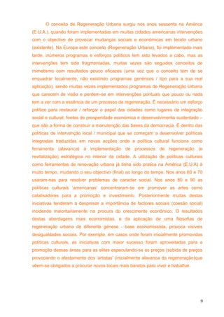 O conceito de Regeneração Urbana surgiu nos anos sessenta na América
(E.U.A.), quando foram implementadas em muitas cidades americanas intervenções
com o objectivo de provocar mudanças sociais e económicas em tecido urbano
(existente). Na Europa este conceito (Regeneração Urbana), foi implementado mais
tarde, inúmeros programas e esforços políticos tem sido levados a cabo, mas as
intervenções tem sido fragmentadas, muitas vezes são seguidos conceitos de
mimetismo com resultados pouco eficazes (uma vez que o conceito tem de se
enquadrar localmente, não existindo programas genéricos / tipo para a sua real
aplicação), sendo muitas vezes implementados programas de Regeneração Urbana
que carecem de visão e perdem-se em intervenções pontuais que pouco ou nada
tem a ver com a essência de um processo de regeneração. É necessário um esforço
político para restaurar / reforçar o papel das cidades como lugares de integração
social e cultural, fontes de prosperidade económica e desenvolvimento sustentado –
que são a forma de construir a manutenção das bases da democracia. È dentro das
políticas de intervenção local / municipal que se começam a desenvolver políticas
integradas traduzidas em novas acções onde a política cultural funciona como
ferramenta (alavanca) á implementação de processos de regeneração (e
revitalização) estratégica no interior da cidade. A utilização de políticas culturais
como ferramentas de renovação urbana já tinha sido pratica na América (E.U.A) á
muito tempo, mudando o seu objectivo (final) ao longo do tempo. Nos anos 60 e 70
usaram-nas para resolver problemas de caracter social. Nos anos 80 e 90 as
políticas culturais ‘americanas’ concentraram-se em promover as artes como
catalisadores para a promoção e investimento. Posteriormente muitas destas
iniciativas tenderam a despresar a importância de factores sociais (coesão social)
incidendo maioritariamente na procura do crescimento económico. O resultados
destas abordagens mais economistas, e da aplicação de uma filosofias de
regeneração urbana de diferente génese - base economissista, provoca visíveis
desigualdades sociais. Por exemplo, em casos onde foram inicialmente promovidas
políticas culturais, as iniciativas com maior sucesso foram aproveitadas para a
promoção dessas áreas para as elites especulando-se os preços (subida de preços
provocando o afastamento dos ‘artistas’ (inicialmente alavanca da regeneração)que
vêem-se obrigados a procurar novos locais mais baratos para viver e trabalhar.
9
 