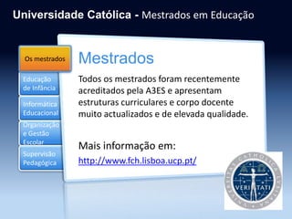 Educação
de Infância
Informática
Educacional
Organização
e Gestão
Escolar
Mestrados
Supervisão
Pedagógica
Universidade Católica - Mestrados em Educação
Mestrados
Todos os mestrados foram recentemente
acreditados pela A3ES e apresentam
estruturas curriculares e corpo docente
muito actualizados e de elevada qualidade.
Mais informação em:
http://www.fch.lisboa.ucp.pt/
Os mestrados
 