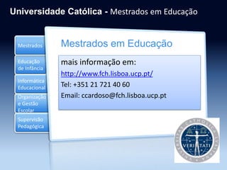 Educação
de Infância
Informática
Educacional
Organização
e Gestão
Escolar
Mestrados
Supervisão
Pedagógica
Universidade Católica - Mestrados em Educação
Mestrados em Educação
mais informação em:
http://www.fch.lisboa.ucp.pt/
Tel: +351 21 721 40 60
Email: ccardoso@fch.lisboa.ucp.pt
 