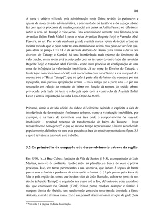 101
À parte o critério utilizado pela administração nesta última revisão de perímetros e
apesar da nova divisão administrativa, a continuidade do território e do espaço urbano
fez com que os processos de mudança espacial em curso no Anália Franco se refletissem
sobre a área do Tatuapé e vice-versa. Esta continuidade somente está limitada pelas
Avenidas Salim Farah Maluf à oeste e pelas Avenidas Regente Feijó e Vereador Abel
Ferreira, ao sul. Para o leste nenhuma grande avenida marca ruptura do tecido urbano na
mesma medida que se pode notar no caso mencionado acima, mas pode-se verificar que,
para além do parque CERET e da Avenida Antônio de Barros (esta última a divisa dos
distritos do Tatuapé e Carrão) há uma interferência mais recente do fenômeno de
valorização, assim como está acontecendo com os terrenos do outro lado das avenidas
Regente Feijó e Vereador Abel Ferreira - como num processo de configuração de uma
zona de influência da valorização imobiliária. Já ao norte do Distrito do Tatuapé, o
limite (que coincide com o oficial) está no encontro com o rio Tietê e a via marginal. Ali
encontra-se o “Baixo Tatuapé”, que se opõe à parte alta do bairro não somente por sua
topografia, mas por sua apropriação urbana - mais antiga que a parte alta – e por sua
separação em relação ao restante do bairro em função da ruptura do tecido urbano
provocada pela linha do trem e reforçada após com a construção da Avenida Radial
Leste e com a implantação da linha Leste-Oeste do Metrô.
Portanto, como a divisão oficial da cidade dificilmente coincide e explicita a área de
interferência de determinados fenômenos urbanos, como a valorização imobiliária, por
exemplo, e na busca de identificar uma área onde o comportamento do mercado
imobiliário – principal processo de transformação do bairro do Tatuapé – fosse
razoavelmente homogêneo62
e que ao mesmo tempo representasse o bairro reconhecido
popularmente, delimitou-se para esta pesquisa a área de estudo apresentada na figura 3.4
e que é referência para todo este trabalho.
3.2 Os primórdios da ocupação e do desenvolvimento urbano da região
Em 1560, “(...) Braz Cubas, fundador da Vila de Santos (1543), acompanhado de Luís
Martins, mineiro de profissão, resolve subir ao planalto em busca de ouro e pedras
preciosas. Isso, em terras pertencentes à sua sesmaria, que tinham 3 léguas de frente
para o mar e fundos a perder-se de vista sertão a dentro. (...) Após passar pela Serra do
Mar e pela região das terras que haviam sido de João Ramalho, achou-se perto de um
riacho (ribeirão Tatuapé) e seguindo seu curso até a foz, defrontou-se com caudaloso
rio, que chamavam rio Grande (Tietê). Nesse ponto resolveu acampar e formar, à
margem direita do ribeirão, um rancho onde construiu uma ermida devotada a Santo
Antonio, curral e diversas casas. Ele e seu pessoal desenvolveram criação de gado (bois
62
Ver nota 7 à página 17 desta dissertação.
 