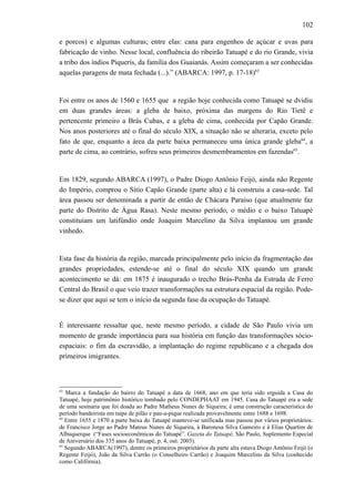 102
e porcos) e algumas culturas; entre elas: cana para engenhos de açúcar e uvas para
fabricação de vinho. Nesse local, confluência do ribeirão Tatuapé e do rio Grande, vivia
a tribo dos índios Piqueris, da família dos Guaianás. Assim começaram a ser conhecidas
aquelas paragens de mata fechada (...).” (ABARCA: 1997, p. 17-18)63
Foi entre os anos de 1560 e 1655 que a região hoje conhecida como Tatuapé se dvidiu
em duas grandes áreas: a gleba de baixo, próxima das margens do Rio Tietê e
pertencente primeiro a Brás Cubas, e a gleba de cima, conhecida por Capão Grande.
Nos anos posteriores até o final do século XIX, a situação não se alteraria, exceto pelo
fato de que, enquanto a área da parte baixa permaneceu uma única grande gleba64
, a
parte de cima, ao contrário, sofreu seus primeiros desmembramentos em fazendas65
.
Em 1829, segundo ABARCA (1997), o Padre Diogo Antônio Feijó, ainda não Regente
do Império, comprou o Sítio Capão Grande (parte alta) e lá construiu a casa-sede. Tal
área passou ser denominada a partir de então de Chácara Paraíso (que atualmente faz
parte do Distrito de Água Rasa). Neste mesmo período, o médio e o baixo Tatuapé
constituíam um latifúndio onde Joaquim Marcelino da Silva implantou um grande
vinhedo.
Esta fase da história da região, marcada principalmente pelo início da fragmentação das
grandes propriedades, estende-se até o final do século XIX quando um grande
acontecimento se dá: em 1875 é inaugurado o trecho Brás-Penha da Estrada de Ferro
Central do Brasil o que veio trazer transformações na estrutura espacial da região. Pode-
se dizer que aqui se tem o início da segunda fase da ocupação do Tatuapé.
É interessante ressaltar que, neste mesmo período, a cidade de São Paulo vivia um
momento de grande importância para sua história em função das transformações sócio-
espaciais: o fim da escravidão, a implantação do regime republicano e a chegada dos
primeiros imigrantes.
63
Marca a fundação do bairro do Tatuapé a data de 1668, ano em que teria sido erguida a Casa do
Tatuapé, hoje patrimônio histórico tombado pelo CONDEPHAAT em 1945. Casa do Tatuapé era a sede
de uma sesmaria que foi doada ao Padre Matheus Nunes de Siqueira; é uma construção característica do
período bandeirista em taipa de pilão e pau-a-pique realizada provavelmente entre 1688 e 1698.
64
Entre 1655 e 1870 a parte baixa do Tatuapé manteve-se unificada mas passou por vários proprietários:
de Francisco Jorge ao Padre Mateus Nunes de Siqueira, à Baronesa Silva Gameiro e à Elias Quartim de
Albuquerque (“Fases socioeconômicas do Tatuapé”. Gazeta do Tatuapé, São Paulo, Suplemento Especial
de Aniversário dos 335 anos do Tatuapé, p. 4, out. 2003).
65
Segundo ABARCA(1997), dentre os primeiros proprietários da parte alta estava Diogo Antônio Feijó (o
Regente Feijó), João da Silva Carrão (o Conselheiro Carrão) e Joaquim Marcelino da Silva (conhecido
como Califórnia).
 
