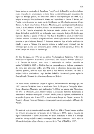 103
Neste sentido, a construção da Estrada de Ferro Central do Brasil foi um forte indutor
para a ocupação dos terrenos junto ao ramal Leste e, especialmente, para a ocupação da
região do Tatuapé quando, dez anos mais tarde de sua implantação, em 1886, “(...)
surgem as estações intermediárias da Moóca, do Belenzinho, 4ª Parada, 5ª Parada e 6ª
Parada, respectivamente nas atuais rua do Hipódromo, rua Silva Jardim, avenida Álvaro
Ramos, rua Tuiuti e rua Antonio de Barros. Mais tarde, com a extinção da Parada da rua
Tuiuti, a da rua Antonio de Barros passou a ser denominada de 5ª Parada.” (ABARCA:
1997, p. 26). Também a instalação das linhas de bondes elétricos em São Paulo, que
datam do final do século XIX, iria influenciar para a ocupação da área. Os bondes que
ligavam a Penha ao centro circulavam pela Rua da Intendência, atual Avenida Celso
Garcia e atraíram a ocupação e impulsionaram a urbanização em seu entorno de forma
pioneira na parte baixa do Tatuapé. A linha que passava a ligar a Penha ao Centro da
cidade e servia o Tatuapé iria também reforçar a radial como principal eixo de
circulação para a zona leste e marcaria, junto à linha da estrada de ferro, a divisão do
baixo Tatuapé em relação ao alto Tatuapé.
Ao final do século, em 1890, um ano após a Proclamação da República, “o Governo
Provisório da República dá ao Banco Evolucionista uma concessão de terras entre as 5ª
e 6ª Paradas da ferrovia, com vistas a implantação de núcleos coloniais na
região.” (ABARCA: 1997, p. 26) Este banco é outorgado com o título de propriedade
das terras dois anos mais tarde e em 1892 inicia o loteamento destas áreas junto à
ferrovia, portanto, entre as atuais Rua Tuiuti e Rua Antônio de Barros. Em 1893 o
antigo cemitério localizado no Largo São José do Belém é transladado para a região da
Quarta Parada (altura da Avenida Álvaro Ramos, no Belém).
Foi neste mesmo período que chegou à região o italiano Benedito Marengo que, em
1887, comprou 24.000 m² entre as atuais ruas Serra de Bragança, Cantagalo, Monte
Serrat e Francisco Marengo e mais tarde outros 96.000 m² na mesma área. Além disso,
em 1911, a educadora Anália Franco fundou a Associação Feminina Beneficente e
Instrutiva de São Paulo ao adquirir a Chácara Paraíso, com 75 alqueires, conformando a
ocupação da parte alta. Já em 1927, a atual área do Parque do Piqueri, ao norte do
Tatuapé, o Conde Francisco Matarazzo comprou as terras correspondentes à Chácara do
Piqueri.
Do ponto de vista econômico, desde meados do século XIX, o Tatuapé passou a sediar
sua primeira atividade: as olarias junto ao rio Tietê. Após 1890 é que as chácaras da
região fortaleceram-se como produtoras de frutas, hortaliças e flores e o Tatuapé
passaria a ser o principal fornecedor destes produtos para o restante da cidade, além da
fabricação de tijolos, telhas e barcos às margens do rio Tietê (ABARCA: 1997).
 