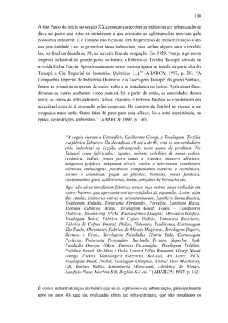 104
A São Paulo do início do século XX começava a receber as indústrias e a urbanização se
dava ao passo que estas se instalavam e que cresciam as aglomerações movidas pela
economia industrial. E o Tatuapé não ficou de fora do processo de industrialização visto
sua proximidade com as primeiras áreas industriais, mas tardou alguns anos a recebê-
las, no final da década de 20, na terceira fase de ocupação. Em 1928, “surge a primeira
empresa industrial de grande porte no bairro, a Fábrica de Tecidos Tatuapé, situada na
avenida Celso Garcia. Aproximadamente nessa mesma época se instala na parte alta do
Tatuapé a Cia. Imperial de Indústrias Químicas (...).” (ABARCA: 1997, p. 28). “A
Companhia Imperial de Indústrias Químicas e a Tecelagem Tatuapé, do grupo Santista,
foram as primeiras empresas de maior vulto a se instalarem no bairro. Após essas duas,
dezenas de outras acabaram vindo para cá. Só a partir de então, as autoridades deram
início às obras de infra-estrutura. Sítios, chácaras e terrenos baldios se constituíam em
apreciável convite à ocupação pelas empresas. Os campos de futebol só vieram a ser
ocupados mais tarde. Outro fator de peso para esse afluxo, foi a total inexistência, na
época, de restrições ambientais.” (ABARCA: 1997, p. 140).
“A seguir vieram o Cotonifício Guilherme Giorgi, a Tecelagem Textília
e a fábrica Tabacow. Da década de 30 até a de 60, cria-se um verdadeiro
pólo industrial na região, abrangendo vasta gama de produtos. No
Tatuapé eram fabricados: tapetes, móveis, colchões de mola, cofres,
cerâmica, vidros, peças para autos e tratores, motores elétricos,
máquinas gráficas, máquinas têxteis, rádios e televisores, condutores
elétricos, embalagens, parafusos, componentes elétricos e eletrônicos,
lustres e arandelas, peças de plástico, bonecas, peças fundidas,
equipamentos para caldeirarias, tintas, artefatos de borracha etc.
Aqui não só se instalaram fábricas novas, mas outras antes sediadas em
outros bairros, que apresentavam necessidades de expansão. Assim, além
das citadas, inúmeras outras as acompanharam: Lanifício Santa Branca,
Tecelagem Abdalla, Tinturaria Fernandes, Porcelite, Lanifício Hasta,
Motores Elétricos Brasil, Tecelagem Guelf, Forest - Condutores
Elétricos, Rosensveig, IPEM, Radioelétrica Douglas, Mecânica Gráfica,
Tecelagem Brasil, Fábrica de Cofres Padrão, Tinturaria Brasileira,
Fábrica de Cofres Amaral, Philco, Tinturaria Paulistana, Cartonagem
São Paulo, Obermaier, Fábrica de Móveis Magistral, Tecelagem Piqueri,
Bertuso e Gross, Tecelagem Novidades Têxteis Ltda, Cartonagem
Perfecta, Tinturaria Progredior, Buchalla Tecidos, Superba, York,
Fundição Omega, Niken, Pérsico Pizzamíglio, Tecelagem Polifinil,
Polidura Brasil, De Maio e Galo, Lustres Pólio, Rasquini, Giorgi Nicoli
(antiga Forkit), Metalúrgica Gazzarra, Rol-Lex, All Latex, RCN,
Tecelagem Daud, Probel, Tecelagem Olímpico, United Shoe Machinery,
GR, Lustres Rúbia, Estamparia Mantovani, Adriática de Metais,
Lanifício Nave, Morbim S/A, Beghim S/A etc.” (ABARCA: 1997, p. 142)
É com a industrialização do bairro que se dá o processo de urbanização, principalmente
após os anos 40, que são realizadas obras de infra-estrutura, que são instalados os
 