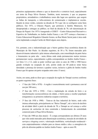 105
primeiros equipamentos urbanos e que se desenvolve o comércio local, especialmente
em torno da Praça Sílvio Romero. Também, neste momento, é que os pequenos
proprietários, arrendatários e trabalhadores rurais dão lugar aos operários, que surgem
as linhas de transporte, a infra-estrutura de comunicação e implantam-se escolas.
Quanto às áreas verdes, somente na década de 70 é que vão se configurar como bens
públicos. Em 1971, a Chácara Piqueri, que pertencia à família Matarazzo, foi
desapropriada e entregue ao público, no final da década de 70, sob denominação de
Parque do Piqueri. Em 1975 é inaugurado o CERET – Centro Educacional Recreativo e
Esportivo do Trabalhador, no Jardim Anália Franco, e em 1977 começa a funcionar o
Centro Educacional Brigadeiro Eduardo Gomes, na Rua Monte Serrat junto à área onde
seria implantada a estação Carrão do Metrô alguns anos depois..
Foi, portanto, com a industrialização que o bairro ganhou força econômica diante do
Município de São Paulo. As décadas seguintes, de 50 a 70, foram marcadas pelo
desenvolvimento industrial e pela intensa urbanização, com consolidação da parte baixa
e loteamentos na parte alta – nesta última onde ainda permaneciam muitos terrenos
permaneciam vazios, especialmente a gleba correspondente ao Jardim Anália Franco -
ver fotos 3.1 e 3.2, onde se pode verificar que entre os anos de 1966 e 1980 houve
grande evolução na ocupação do solo, porém ainda em 80 pode-se notar baixa
densidade e presença de terrenos e quadras vazias, inclusive a gleba do Jardim Anália
Franco que foi apenas em parte ocupadas entre estes 15 anos).
Assim, em suma, pode-se dizer que a ocupação da região do Tatuapé ocorreu conforme
as quatro seguintes fases:
• 1ª fase (de 1560 a 1870) – A região é essencialmente rural e permanece com tal
uso por 300 anos.;
• 2ª fase (de 1870 a 1930) – Com a implantação da estrada de ferro e as
transformações socioeconômicas da cidade, o bairro passa a receber população
(imigrantes) e as primeiros indústrias ocupam o território;
• 3ª fase (de 1930 a 1980) – Trata-se da fase industrial do bairro, onde sofre
intensa urbanização, principalmente no “Baixo Tatuapé”, até o início do declínio
da atividade fabril a partir da década de 70; o Tatuapé ao sul começa a sofrer
processo de acréscimo de área construída e fortalecimento da centralidade
comercial junto à Praça Sílvio Romero;
• 4ª fase (de 1980 aos dias atuais) – É a etapa correspondente aos últimos 25 anos
que vêm sendo marcados pela dinamização econômica, inserção de atividades de
serviços e shopping centers, valorização imobiliária, verticalização residencial -
com empreendimentos voltados para as classes média e alta e a emergência do
pólo de altíssimo padrão no Jardim Anália Franco – após os anos 90.
 