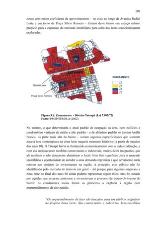 109
zonas com maior coeficiente de aproveitamento – no eixo ao longo da Avenida Radial
Leste e em torno da Praça Sílvio Romero – faziam deste bairro um espaço urbano
propício para a expansão do mercado imobiliário para além das áreas tradicionalmente
exploradas.
Figura 3.6: Zoneamento - Distrito Tatuapé (Lei 7.805/72)
Fonte: PMSP/SEMPLA (2002)
No entanto, o que determinaria o atual padrão de ocupação da área, com edifícios e
condomínios verticais de médio e alto padrão – e de altíssimo padrão no Jardim Anália
Franco, na parte mais alta do bairro – seriam algumas especificidades que somente
aquela área contemplava na zona leste naquele momento histórico (a partir de meados
dos anos 80). O Tatuapé havia se fortalecido economicamente com a industrialização, e
com ela enriqueceram também comerciantes e industriais, muitos deles imigrantes, que
ali residiam e não desejavam abandonar o local. Este fato significou para o mercado
imobiliário a oportunidade de atender a uma demanda reprimida e que certamente daria
retorno aos projetos de investimento na região. A princípio, este público não foi
identificado pelo mercado de imóveis em geral – até porque para algumas empresas a
zona leste do final dos anos 80 ainda poderia representar algum risco, mas foi notado
por aqueles que estavam próximos e vivenciavam o processo de desenvolvimento do
bairro: os construtores locais foram os primeiros a explorar a região com
empreendimentos de alto padrão.
“Os empreendimentos de luxo são lançados para um público originário
da própria Zona Leste. São comerciantes e industriais bem-sucedidos
 
