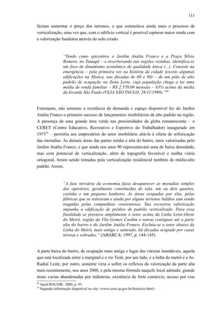 111
faziam aumentar o preço dos terrenos, o que estimulava ainda mais o processo de
verticalização, uma vez que, com o edifício vertical é possível capturar maior renda com
a valorização fundiária através do solo criado.
“Tendo como epicentros o Jardim Anália Franco e a Praça Sílvio
Romero, no Tatuapé – e reverberando nas regiões vizinhas, identifica-se
um foco de dinamismo econômico de qualidade única (...). Consiste na
emergência – pela primeira vez na história da cidade (exceto algumas
edificações na Moóca, nas décadas de 60 e 80) – de um pólo de alto
padrão de ocupação na Zona Leste, cuja população chega a ter uma
média de renda familiar – R$ 2.570,00 mensais – 63% acima da média
da Grande São Paulo (VEJA SÃO PAULO, 28/11/1999).”69
Entretanto, não somente a existência de demanda e espaço disponível fez do Jardim
Anália Franco o primeiro sucesso de lançamentos imobiliários de alto padrão na região.
A presença de uma grande área verde nas proximidades da gleba remanescente – o
CERET (Centro Educativo, Recreativo e Esportivo do Trabalhador) inaugurado em
197570
– permitiu aos empresários do setor imobiliário aliá-la à oferta de sofisticação
das moradias. As demais áreas das partes média e alta do bairro, mais valorizadas pelo
Jardim Anália Franco, e que ainda nos anos 90 representavam uma de baixa densidade,
mas com potencial de verticalização, além de topografia favorável e malha viária
ortogonal, foram sendo tomadas pela verticalização residencial também de médio-alto
padrão. Assim,
“A fase terciária da economia fazia desaparecer as moradias simples
dos operários, geralmente constituídas de sala, um ou dois quartos,
cozinha e um pequeno banheiro. As áreas ocupadas por elas, pelas
fábricas que se retiraram e ainda por alguns terrenos baldios iam sendo
tragadas pelas companhias construtoras. Sua excessiva valorização
impunha a edificação de prédios de padrão verticalizado. Para essa
finalidade se prestava amplamente o setor acima da Linha Leste-Oeste
do Metrô, região da Vila Gomes Cardim e outras contíguas até a parte
alta do bairro e do Jardim Anália Franco. Excluía-se o setor abaixo da
Linha do Metrô, mais antigo e saturado, há décadas ocupado por casas
térreas e sobrados.” (ABARCA: 1997, p. 144-145)
A parte baixa do bairro, de ocupação mais antiga e lugar das várzeas inundáveis, aquela
que está localizada entre a marginal e o rio Tietê, por um lado, e a linha do metrô e a Av.
Radial Leste, por outro, somente viria a sofrer os reflexos da valorização da parte alta
mais recentemente, nos anos 2000, e pela mesma fórmula naquele local adotada: grande
áreas vazias abandonadas por indústrias, existência de forte comércio, acesso por vias
69
Apud ROLNIK: 2000, p. 93.
70
Segundo informação disponível no site <www.ceret.sp.gov.br/historico.html>.
 
