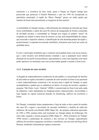112
estruturais e a existência de área verde, agora o Parque do Piqueri (antiga área
preservada que pertenceu à Família Matarazzo e que em 1976 foi incorporada ao
patrimônio municipal). A região do “Baixo Tatuapé” parece ser ainda aquela que
mantém de forma mais proeminente os resquícios da fase anterior.
A centralidade no Tatuapé emerge e, diferentemente da estratégia do mercado que lança
novas centralidades, a partir dos anos 80, através da inauguração de formas construídas
de atividade terciária, a centralidade no Tatuapé tem origem no próprio “atraso” de
ocupação em relação a outras áreas do entorno, ou seja, pela disponibilidade de espaço,
que associado a requisitos urbanos, à identificação de uma demanda própria da região e,
posteriormente, à expansão do mercado imobiliário, formaram neste local um centro de
qualidade única.
É com a valorização imobiliária que o comércio local ganhará força com novas marcas,
que o setor terciário será definitivamente instalado e que a população local sofrerá
alteração de seu perfil socioeconômico, apresentando-se como uma daquelas com maior
poder aquisitivo no município, mas com exclusividade quando o assunto é Zona Leste.
3.3.2 A atração do setor terciário
A chegada de empreendimentos residenciais de alto padrão e a concentração de famílias
de alta renda na região associados à expansão do setor terciário na Zona Leste passaram
a atrair empreendimentos comerciais e de serviços para a região do Tatuapé, os quais
acompanharam o padrão que se estabelecia no bairro. O avanço do terciário, segundo a
pesquisa “São Paulo: Leste / Sudeste” (2000), é caracterizada na Zona Leste pela saída
da indústrias e pela implantação de shopping-centers, hipermercados, universidades e
lojas ligadas ao capital comercial baseado no franchising, edifícios de escritórios e
hotéis.
No Tatuapé, a instalação destes equipamentos e lojas de redes se deu a partir de meados
dos anos 80 e seguiu o movimento do mercado imobiliário e também da saída das
indústrias. De acordo com Rolnik (2000, Mapa 34), dos projetos industriais aprovados
de 1985 a 1999, nenhum deles está localizado no Tatuapé (dados da Embraesp). Por
outro lado, segundo a mesma pesquisa (2000, Mapa 43 – Pólos Geradores de Tráfego/
1999) mostra a polarização do comércio e dos serviços no Tatuapé, especialmente
edifícios de escritórios (pequenos escritórios, consultórios, etc) em torno da Praça Sílvio
Romero, atendendo à demanda por espaços comerciais.
 