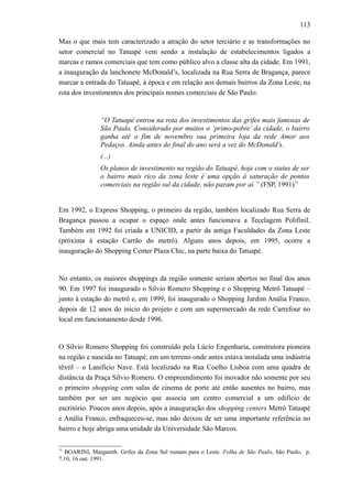 113
Mas o que mais tem caracterizado a atração do setor terciário e as transformações no
setor comercial no Tatuapé vem sendo a instalação de estabelecimentos ligados a
marcas e ramos comerciais que tem como público alvo a classe alta da cidade. Em 1991,
a inauguração da lanchonete McDonald’s, localizada na Rua Serra de Bragança, parece
marcar a entrada do Tatuapé, à época e em relação aos demais bairros da Zona Leste, na
rota dos investimentos dos principais nomes comerciais de São Paulo:
“O Tatuapé entrou na rota dos investimentos das grifes mais famosas de
São Paulo. Considerado por muitos o ‘primo-pobre’ da cidade, o bairro
ganha até o fim de novembro sua primeira loja da rede Amor aos
Pedaços. Ainda antes do final do ano será a vez do McDonald’s.
(...)
Os planos de investimento na região do Tatuapé, hoje com o status de ser
o bairro mais rico da zona leste é uma opção à saturação de pontos
comerciais na região sul da cidade, não param por aí.” (FSP, 1991)71
Em 1992, o Express Shopping, o primeiro da região, também localizado Rua Serra de
Bragança passou a ocupar o espaço onde antes funcionava a Tecelagem Polifinil.
Também em 1992 foi criada a UNICID, a partir da antiga Faculdades da Zona Leste
(próxima à estação Carrão do metrô). Alguns anos depois, em 1995, ocorre a
inauguração do Shopping Center Plaza Chic, na parte baixa do Tatuapé.
No entanto, os maiores shoppings da região somente seriam abertos no final dos anos
90. Em 1997 foi inaugurado o Sílvio Romero Shopping e o Shopping Metrô Tatuapé –
junto à estação do metrô e, em 1999, foi inaugurado o Shopping Jardim Anália Franco,
depois de 12 anos do início do projeto e com um supermercado da rede Carrefour no
local em funcionamento desde 1996.
O Sílvio Romero Shopping foi construído pela Lúcio Engenharia, construtora pioneira
na região e nascida no Tatuapé, em um terreno onde antes estava instalada uma indústria
têxtil – o Lanifício Nave. Está localizado na Rua Coelho Lisboa com uma quadra de
distância da Praça Sílvio Romero. O empreendimento foi inovador não somente por seu
o primeiro shopping com salas de cinema de porte até então ausentes no bairro, mas
também por ser um negócio que associa um centro comercial a um edifício de
escritório. Poucos anos depois, após a inauguração dos shopping centers Metrô Tatuapé
e Anália Franco, enfraqueceu-se, mas não deixou de ser uma importante referência no
bairro e hoje abriga uma unidade da Universidade São Marcos.
71
BOARINI, Margareth. Grifes da Zona Sul rumam para o Leste. Folha de São Paulo, São Paulo, p.
7.10, 16 out. 1991.
 