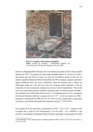 114
Foto 3.3: Complexo Sílvio Romero Shopping
Fonte: Gazeta do Tatuapé – Suplemento Especial de
Aniversário dos 335 anos do Tatuapé, p. 44, out. 2003
Quanto ao Shopping Metrô Tatuapé, deve-se ressaltar que apesar do início das atividade
datarem do 1997, o seu projeto já vinha sendo estudado desde o 2º semestre de 1990, o
que mostra que este bairro já estava na mira dos investidores desde os anos 80. No
entanto, segundo matéria da Folha de São Paulo de 1991, na época o projeto enfrentava
alguns obstáculos para que fosse viabilizado. Além do contrato com o Metrô em
elaboração, tendo em vista que este seria um shopping center integrado à rede de
transporte, a lei de zoneamento configurava-se como o maior impedimento. “De acordo
com a lei, é permitido construir sobrados e pequenas lojas ao redor da estação Tatuapé –
área definida como ZML (Zona Metrô-Leste). (...) O Departamento de Uso e Ocupação
do Solo da Prefeitura elaborou o projeto de lei nº. 357 – de 26 de outubro de 1990 –
propondo a substituição da ZML por Z2, Z3 e Z19, ou seja, aumentando a capacidade
construtiva e permitindo utilização mais ampla dos terrenos. ” (FSP, 1991)72
Este projeto de lei foi aprovado e sancionado em 1991 – Lei 11.158 – somente sendo
revogada com a atual Lei de Parcelamento e Uso do Solo – Lei 13.885/04, o que
permitiu a construção do Shopping Metrô Tatuapé, mostrando a participação do Poder
72
FIGUEIREDO, Telma. Tatuapé pode ter shopping ligado ao Metrô. Folha de São Paulo, São Paulo, p.
4.4, 01 jul. 1991.
 
