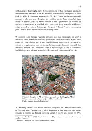 115
Público, através da alterações na lei de zoneamento, em prol da viabilização de grandes
empreendimentos terciários. Além das mudanças de zoneamento (extinguindo as zonas
ZML I e ZML II e adotando as zonas Z2, Z3 e Z1973
), que ampliaram o potencial
construtivo, a lei autorizou a Prefeitura do Município de São Paulo a transferir áreas,
através de permuta, para a o Metrô, reservou a este a propriedade da passarela de
pedestre existente sobre a Avenida Radial Leste – que ligava a estação do Metrô ao
antigo terminal de ônibus e destinou, pelo Parágrafo 5o
do Art 6o
, a área remanescente
junto à estação para a implantação de um shopping center.
O Shopping Metrô Tatuapé receberia, dez anos após sua inauguração, em 2007, a
ampliação para o outro lado da estação, garantindo o sucesso da fórmula Metrô-Centro
comercial, especialmente para o setor imobiliário que ganha com a valorização do
entorno ao shopping como também com a própria construção do centro comercial. Esta
ampliação também está relacionada com a verticalização e com a valorização
imobiliária que vem sofrendo a parte baixa do bairro mais recentemente (Foto 3.4).
Foto 3.4: Estação do Metrô Tatuapé, ampliação do Shopping Metrô
Tatuapé (em construção na foto) e edifícios residenciais
Fonte: Imagem disponível na internet74
Já o Shopping Jardim Anália Franco, apesar de inaugurado em 1999, dois anos depois
do Shopping Metrô Tatuapé, tem o início do projeto de data anterior a este último.
Batizado a princípio de Tatuapé Shopping Center o projeto tem origem em 1987,
73
Segundo Art 2o
da Lei 11.158/91, ficou instituída a zona Z19, zona de uso misto, com predominância de
comércio e serviços.
74
Hernandez Construtora. Site: <http://www.hernandez.com.br>.
 