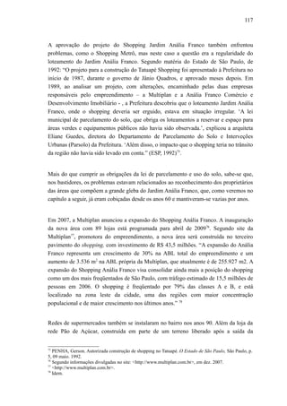117
A aprovação do projeto do Shopping Jardim Anália Franco também enfrentou
problemas, como o Shopping Metrô, mas neste caso a questão era a regularidade do
loteamento do Jardim Anália Franco. Segundo matéria do Estado de São Paulo, de
1992: “O projeto para a construção do Tatuapé Shopping foi apresentado à Prefeitura no
início de 1987, durante o governo de Jânio Quadros, e aprovado meses depois. Em
1989, ao analisar um projeto, com alterações, encaminhado pelas duas empresas
responsáveis pelo empreendimento – a Multiplan e a Anália Franco Comércio e
Desenvolvimento Imobiliário - , a Prefeitura descobriu que o loteamento Jardim Anália
Franco, onde o shopping deveria ser erguido, estava em situação irregular. ‘A lei
municipal de parcelamento do solo, que obriga os loteamentos a reservar e espaço para
áreas verdes e equipamentos públicos não havia sido observada.’, explicou a arquiteta
Eliane Guedes, diretora do Departamento de Parcelamento do Solo e Interveções
Urbanas (Parsolo) da Prefeitura. ‘Além disso, o impacto que o shopping teria no trânsito
da região não havia sido levado em conta.” (ESP, 1992)75
.
Mais do que cumprir as obrigações da lei de parcelamento e uso do solo, sabe-se que,
nos bastidores, os problemas estavam relacionados ao reconhecimento dos proprietários
das áreas que compõem a grande gleba do Jardim Anália Franco, que, como veremos no
capítulo a seguir, já eram cobiçadas desde os anos 60 e mantiveram-se vazias por anos.
Em 2007, a Multiplan anunciou a expansão do Shopping Anália Franco. A inauguração
da nova área com 89 lojas está programada para abril de 200976
. Segundo site da
Multiplan77
, promotora do empreendimento, a nova área será construída no terceiro
pavimento do shopping, com investimento de R$ 43,5 milhões. “A expansão do Anália
Franco representa um crescimento de 30% na ABL total do empreendimento e um
aumento de 3.536 m2
na ABL própria da Multiplan, que atualmente é de 255.927 m2. A
expansão do Shopping Anália Franco visa consolidar ainda mais a posição do shopping
como um dos mais freqüentados de São Paulo, com tráfego estimado de 15,5 milhões de
pessoas em 2006. O shopping é freqüentado por 79% das classes A e B, e está
localizado na zona leste da cidade, uma das regiões com maior concentração
populacional e de maior crescimento nos últimos anos.” 78
Redes de supermercados também se instalaram no bairro nos anos 90. Além da loja da
rede Pão de Açúcar, construída em parte de um terreno liberado após a saída da
75
PENHA, Gerson. Autorizada construção de shopping no Tatuapé. O Estado de São Paulo, São Paulo, p.
5, 09 maio. 1992.
76
Segundo informações divulgadas no site: <http://www.multiplan.com.br>, em dez. 2007.
77
<http://www.multiplan.com.br>.
78
Idem.
 