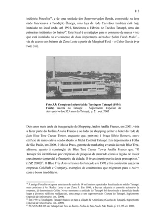 118
indústria Porcelite79
, e de uma unidade dos Supermercados Sonda, construído na área
onde funcionava a Fundição Ômega, uma loja da rede Carrefour também está hoje
instalado no local onde, até 1994, funcionou a Fábrica de Tecidos Tatuapé, uma das
primeiras indústrias do bairro80
. Este local é estratégico para o consumo de massa visto
que está instalado no cruzamento de duas importantes avenidas: Salim Farah Maluf –
via de acesso aos bairros da Zona Leste a partir da Marginal Tietê – e Celso Garcia (ver
Foto 3.6).
Foto 3.5: Complexo Industrial da Tecelagem Tatuapé (1934)
Fonte: Gazeta do Tatuapé – Suplemento Especial de
Aniversário dos 335 anos do Tatuapé, p. 21, out. 2003
Dois anos mais tarde da inauguração do Shopping Jardim Anália Franco, em 2001, viria
a fazer parte do Jardim Anália Franco e ao lado do shopping center o hotel da rede de
flats Blue Tree Caesar Tower, enquanto que, próximo à Praça Sílvio Romero, outro
edifício do ramo estava sendo aberto: o Meliá Confort Tatuapé. Em depoimento à Folha
de São Paulo, em 2000, Heloísa Prass, gerente de marketing e venda da rede Blue Tree,
afirmou, quanto à construção do Blue Tree Caesar Tower Anália Franco que: “O
Tatuapé foi identificado por empresas de pesquisa de mercado como a região de maior
crescimento comercial e financeiro da cidade. O investimento partiu deste pressuposto.”
(FSP, 2000)81
. O Blue Tree Anália Franco foi lançado em 1997 e foi construído em pelas
empresas Goldfarb e Company, exemplos de construtoras que migraram para o bairro
com o boom imobiliário.
79
A antiga Porcelite ocupava uma área de mais de 14 mil metros quadrados localizada no médio Tatuapé,
mais próximo à Av. Radial Leste e em Zona 3. Em 1996, a Incepa adquiriu o controle acionário da
empresa, já denominada Celite. Neste momento a unidade do Tatuapé foi desativada e demolida dando
lugar a diversos edifícios residenciais, uma praça e um supermercado (Gazeta do Tatuapé, Suplemento
Especial de Aniversário, out. 2003).
80
Em 1994 a Tecelagem Tatuapé mudou-se para a cidade de Americana (Gazeta do Tatuapé, Suplemento
Especial de Aniversário, out. 2003).
81
NOVOS-RICOS do Tatuapé são fiéis ao bairro. Folha de São Paulo, São Paulo, p. C1, 09 set. 2000.
 