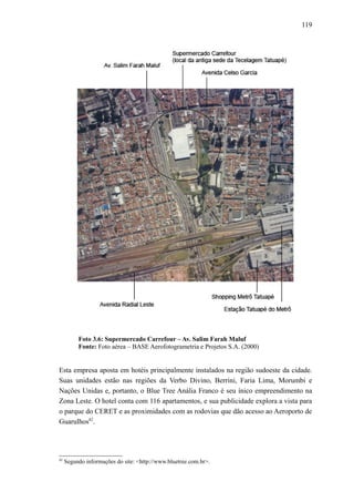 119
Foto 3.6: Supermercado Carrefour – Av. Salim Farah Maluf
Fonte: Foto aérea – BASE Aerofotogrametria e Projetos S.A. (2000)
Esta empresa aposta em hotéis principalmente instalados na região sudoeste da cidade.
Suas unidades estão nas regiões da Verbo Divino, Berrini, Faria Lima, Morumbi e
Nações Unidas e, portanto, o Blue Tree Anália Franco é seu ínico empreendimento na
Zona Leste. O hotel conta com 116 apartamentos, e sua publicidade explora a vista para
o parque do CERET e as proximidades com as rodovias que dão acesso ao Aeroporto de
Guarulhos82
.
82
Segundo informações do site: <http://www.bluetree.com.br>.
 