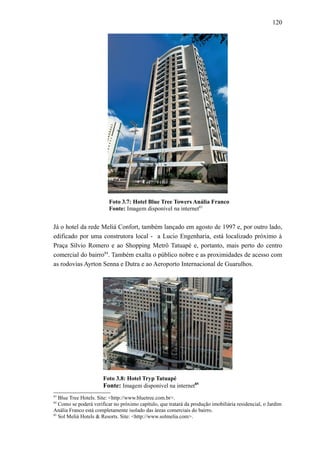 120
Foto 3.7: Hotel Blue Tree Towers Anália Franco
Fonte: Imagem disponível na internet83
Já o hotel da rede Meliá Confort, também lançado em agosto de 1997 e, por outro lado,
edificado por uma construtora local - a Lucio Engenharia, está localizado próximo à
Praça Sílvio Romero e ao Shopping Metrô Tatuapé e, portanto, mais perto do centro
comercial do bairro84
. Também exalta o público nobre e as proximidades de acesso com
as rodovias Ayrton Senna e Dutra e ao Aeroporto Internacional de Guarulhos.
Foto 3.8: Hotel Tryp Tatuapé
Fonte: Imagem disponível na internet85
83
Blue Tree Hotels. Site: <http://www.bluetree.com.br>.
84
Como se poderá verificar no próximo capítulo, que tratará da produção imobiliária residencial, o Jardim
Anália Franco está completamente isolado das áreas comerciais do bairro.
85
Sol Meliá Hotels & Resorts. Site: <http://www.solmelia.com>.
 