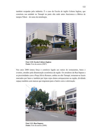 122
também ocupadas pela indústria. É o caso da Escola de inglês Cultura Inglesa, que
construiu sua unidade no Tatuapé na parte alta onde antes funcionava a fábrica de
tampos Niken – do ramo da metalurgia.
Foto 3.10: Escola Cultura Inglesa
Fonte: Foto da autora (2007)
Nos anos 2000 tomou força o comércio ligado aos ramos de restaurantes, bares e
eventos, atraídos pela dinamização econômica da região. Os arredores da Rua Itapura e
as proximidades com a Praça Sílvio Romero, ambos no alto Tatuapé, tornaram-se locais
marcados por bares e também por lojas cujos donos enriqueceram na região, dividindo
espaço também com marcas que migraram para o bairro com a valorização.
Foto 3.11: Rua Itapura
Fonte: Foto da autora (2008)
 