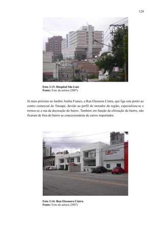 124
Foto 3.13: Hospital São Luiz
Fonte: Foto da autora (2007)
Já mais próximo ao Jardim Anália Franco, a Rua Eleonora Cintra, que liga este ponto ao
centro comercial do Tatuapé, devido ao perfil do morador da região, especializou-se e
tornou-se a rua da decoração do bairro. Também em função da elitização do bairro, não
ficaram de fora do bairro as concessionárias de carros importados.
Foto 3.14: Rua Eleonora Cintra
Fonte: Foto da autora (2007)
 