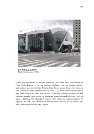 125
Foto 3.15: Loja da BMW
Fonte: Foto da autora (2008)
Quanto aos lançamentos de edifícios comerciais, estes ainda estão concentrados na
Praça Sílvio Romero e em seu entorno, conforme visto no capítulo anterior,
representando uma concentração desta tipologia de serviços na Zona Leste. Como se
pode verificar nos dados da tabela abaixo (Tabela 3.1), o maior número de lançamentos
após 1985 ocorreu em 1997, ano em que a Embraesp registrou o número de 474
conjuntos lançados e ano em que era inaugurado o primeiro grande shopping center da
região: o Shopping Metrô Tatuapé. O segundo maior número de conjuntos lançados foi
registrado em 2001, com 196 unidades, ano em foram colocados em atividade os dois
hotéis tipo flat existentes em toda a região.
 
