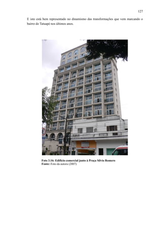 127
E isto está bem representado no dinamismo das transformações que vem marcando o
bairro do Tatuapé nos últimos anos.
Foto 3.16: Edifício comercial junto à Praça Sílvio Romero
Fonte: Foto da autora (2007)
 