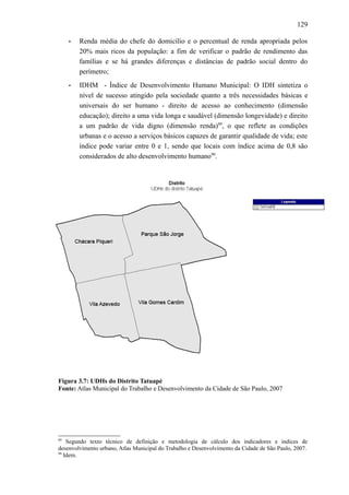 129
• Renda média do chefe do domicílio e o percentual de renda apropriada pelos
20% mais ricos da população: a fim de verificar o padrão de rendimento das
famílias e se há grandes diferenças e distâncias de padrão social dentro do
perímetro;
• IDHM - Índice de Desenvolvimento Humano Municipal: O IDH sintetiza o
nível de sucesso atingido pela sociedade quanto a três necessidades básicas e
universais do ser humano - direito de acesso ao conhecimento (dimensão
educação); direito a uma vida longa e saudável (dimensão longevidade) e direito
a um padrão de vida digno (dimensão renda)89
, o que reflete as condições
urbanas e o acesso a serviços básicos capazes de garantir qualidade de vida; este
índice pode variar entre 0 e 1, sendo que locais com índice acima de 0,8 são
considerados de alto desenvolvimento humano90
.
Figura 3.7: UDHs do Distrito Tatuapé
Fonte: Atlas Municipal do Trabalho e Desenvolvimento da Cidade de São Paulo, 2007
89
Segundo texto técnico de definição e metodologia de cálculo dos indicadores e índices de
desenvolvimento urbano, Atlas Municipal do Trabalho e Desenvolvimento da Cidade de São Paulo, 2007.
90
Idem.
 