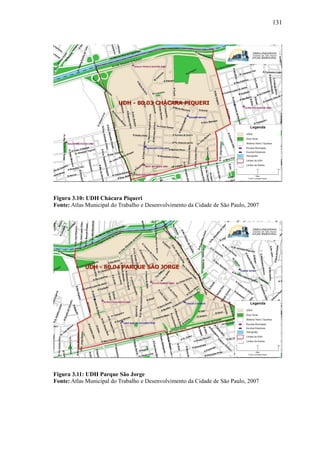 131
Figura 3.10: UDH Chácara Piqueri
Fonte: Atlas Municipal do Trabalho e Desenvolvimento da Cidade de São Paulo, 2007
Figura 3.11: UDH Parque São Jorge
Fonte: Atlas Municipal do Trabalho e Desenvolvimento da Cidade de São Paulo, 2007
 