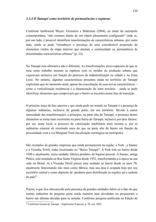 139
3.3.4 O Tatuapé como território de permanências e rupturas
Conforme lembraram Meyer, Gronstein e Biderman (2004), ao tratar da metrópole
contemporânea, “não estamos diante de um objeto plenamente configurado” onde se,
por um lado, é possível identificar transformações de características urbanas, por outro
lado, ainda se pode “reconhecer a presença de uma considerável proporção de
elementos vindos da etapa anterior que atestam a continuidade ou permanência de
determinadas características urbanas” (p. 22).
No Tatuapé esta afirmativa não é diferente. As transformações sócio-espaciais de que se
trata neste trabalho atestam as rupturas com os moldes de produção urbana que
vigoravam inclusive em função do processo de industrialização na cidade e na Zona
Leste. No entanto, algumas características presentes ainda no território do Tatuapé
explicitam que no momento atual, apesar da exacerbação de suas novas características -
como a verticalização residencial e a dinamização do setor terciário – ainda se pode
identificar elementos que comprovam que o bairro se encontra numa fase de transição.
O primeiro traço da fase anterior e que ainda pode ser notado no Tatuapé é a presença de
algumas indústrias, inclusive de grande porte, em seu território. Devido à maior
intensidade das transformações, a princípio, na parte alta do Tatuapé, a presença destes
elementos se torna mais recorrente na parte baixa do Tatuapé, inclusive por dois fatores:
por ser, neste local, o processo de valorização imobiliária mais recente e, por as
indústrias estarem ali resistindo mais do que na parte alta do bairro em função da
proximidade com a via Marginal Tietê (localização estratégica na metrópole).
São exemplos de grandes empresas que ainda permanecem na região: a York , a Itautec
e a Vicunha Têxtil, todas localizadas no “Baixo Tatuapé”. A York está no bairro desde
1940 e atualmente, nesta unidade, fabrica produtos de higiene pessoal. A Itautec, antiga
Philco, está instalada na Rua Santa Virgínia desde 1952, transformando-a à época na sua
sede no Brasil. Já a Vicunha Têxtil possui uma unidade no bairro desde os anos 70,
atualmente funcionando não mais como fábrica, mas sua área é ocupada hoje por seu
escritório central e como depósito de produtos para distribuição às regiões sul e sudeste
do país92
Porém, o que fica obscurecido pela presença de grandes unidades fabris sé o fato de que
muitas indústrias de pequeno porte ainda mantém suas atividades ou procuraram o
bairro nas últimas décadas para se instalar. Conforme pesquisa publicada na Edição de
92
Conforme Gazeta do Tatuapé – Suplemento Especial, p. 38, out. 2003.
 