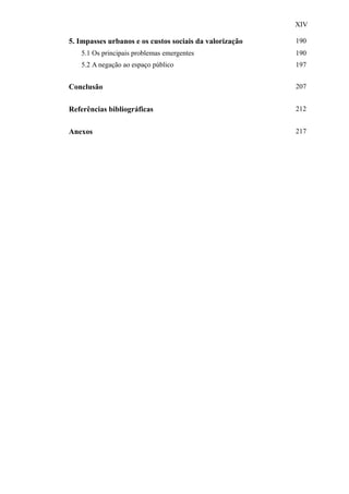 XIV
5. Impasses urbanos e os custos sociais da valorização 190
5.1 Os principais problemas emergentes 190
5.2 A negação ao espaço público 197
Conclusão 207
Referências bibliográficas 212
Anexos 217
 
