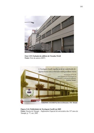 141
Foto 3.19: Fachada do edifício da Vicunha Têxtil
Fonte: Foto da autora (2007)
Figura 3.14: Publicidade da Tecelagem Guelfi em 2005
Fonte: Gazeta do Tatuapé – Suplemento Especial de aniversário dos 337 anos do
Tatuapé, p. 77, out. 2005
 