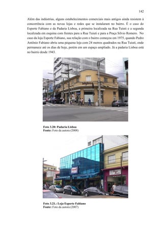 142
Além das indústrias, alguns estabelecimentos comerciais mais antigos ainda resistem à
concorrência com as novas lojas e redes que se instalaram no bairro. É o caso do
Esporte Fabiano e da Padaria Lisboa, a primeira localizada na Rua Tuiuti e a segunda
localizada em esquina com frentes para a Rua Tuiuti e para a Praça Silvio Romero. No
caso da loja Esporte Fabiano, sua relação com o bairro começou em 1975, quando Pedro
Antônio Fabiano abriu uma pequena loja com 24 metros quadrados na Rua Tuiuti, onde
permanece até os dias de hoje, porém em um espaço ampliado. Já a padaria Lisboa está
no bairro desde 1943.
Foto 3.20: Padaria Lisboa
Fonte: Foto da autora (2008)
Foto 3.21.: Loja Esporte Fabiano
Fonte: Foto da autora (2007)
 