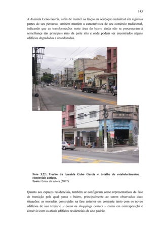 143
A Avenida Celso Garcia, além de manter os traços da ocupação industrial em algumas
partes do seu percurso, também mantém a característica de seu comércio tradicional,
indicando que as transformações neste área do bairro ainda não se processaram à
semelhança das principais ruas da parte alta e onde podem ser encontrados alguns
edifícios degradados e abandonados.
Foto 3.22: Trecho da Avenida Celso Garcia e detalhe de estabelecimentos
comerciais antigos.
Fonte: Fotos da autora (2007).
Quanto aos espaços residenciais, também se configuram como representativos da fase
de transição pela qual passa o bairro, principalmente ao serem observadas duas
situações: as moradias construídas na fase anterior em contraste tanto com os novos
edifícios de uso terciário – como os shoppings centers – como em contraposição e
convívio com os atuais edifícios residenciais de alto padrão.
 